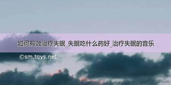 如何有效治疗失眠_失眠吃什么药好_治疗失眠的音乐