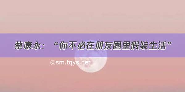 蔡康永：“你不必在朋友圈里假装生活”