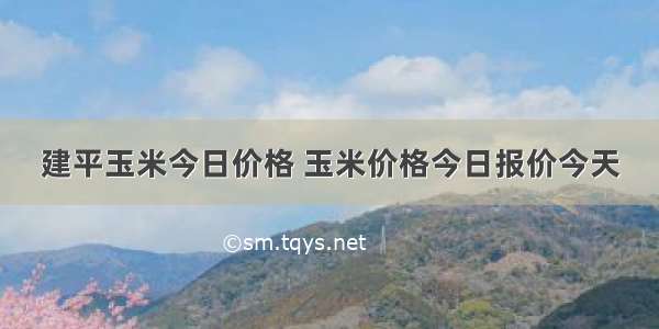 建平玉米今日价格 玉米价格今日报价今天