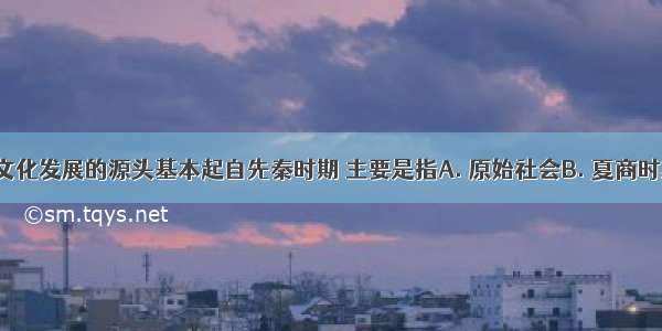 中国思想文化发展的源头基本起自先秦时期 主要是指A. 原始社会B. 夏商时期C. 春秋