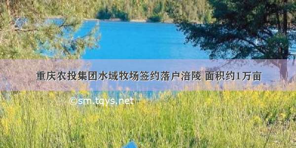 重庆农投集团水域牧场签约落户涪陵 面积约1万亩