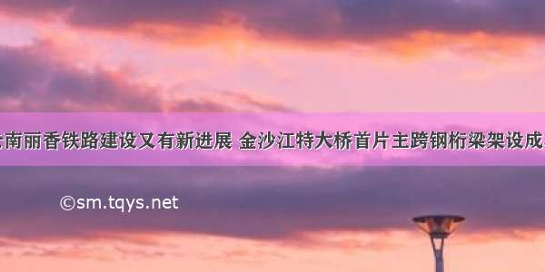 云南丽香铁路建设又有新进展 金沙江特大桥首片主跨钢桁梁架设成功