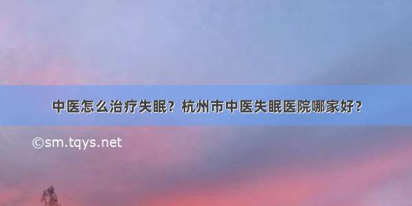 中医怎么治疗失眠？杭州市中医失眠医院哪家好？