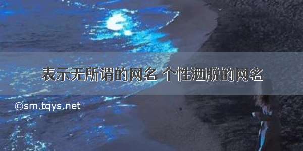 表示无所谓的网名 个性洒脱的网名