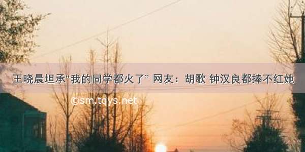 王晓晨坦承“我的同学都火了” 网友：胡歌 钟汉良都捧不红她