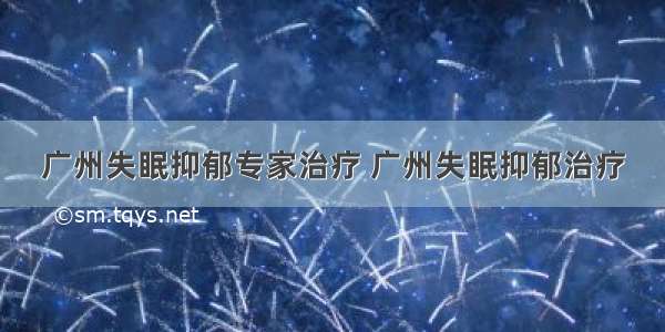 广州失眠抑郁专家治疗 广州失眠抑郁治疗