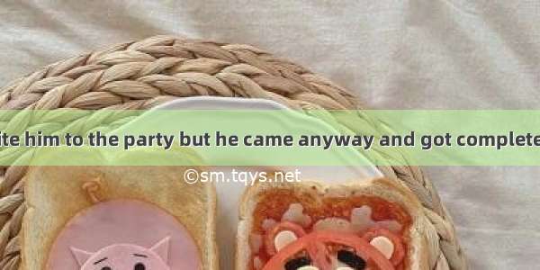 - I didn’t invite him to the party but he came anyway and got completely drunk.  he