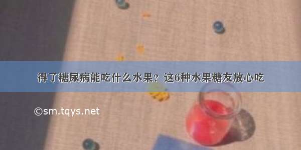 得了糖尿病能吃什么水果？这6种水果糖友放心吃