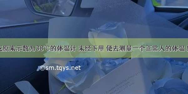 单选题用一支原来示数为38℃的体温计 未经下甩 便去测量一个正常人的体温 如果当时气温