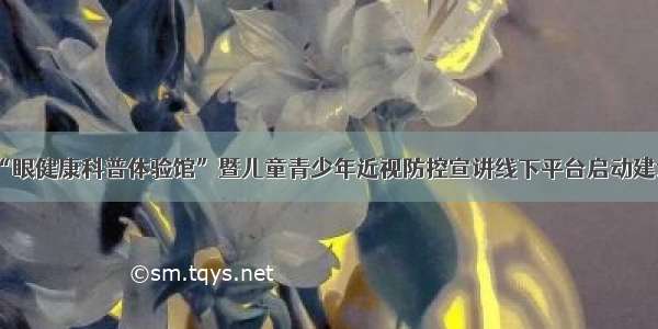 “眼健康科普体验馆”暨儿童青少年近视防控宣讲线下平台启动建设