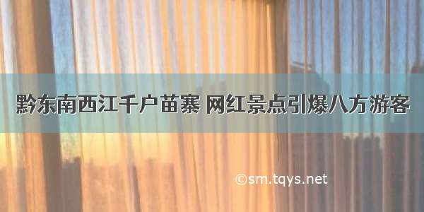 黔东南西江千户苗寨 网红景点引爆八方游客