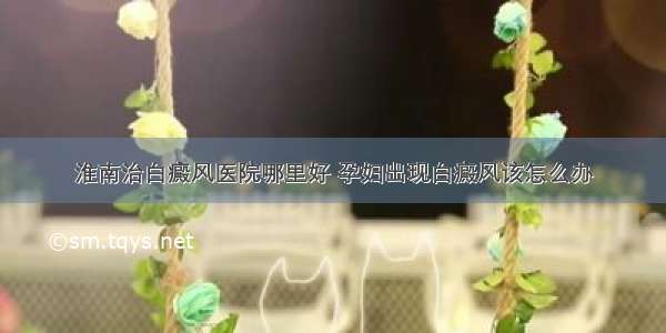 淮南治白癜风医院哪里好 孕妇出现白癜风该怎么办