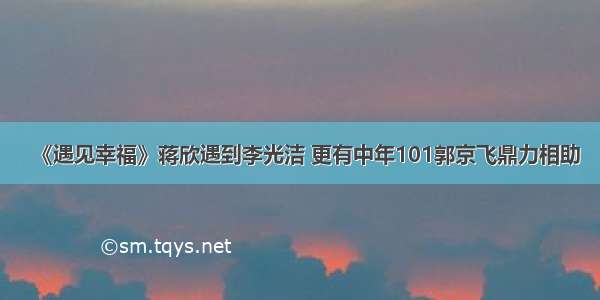 《遇见幸福》蒋欣遇到李光洁 更有中年101郭京飞鼎力相助