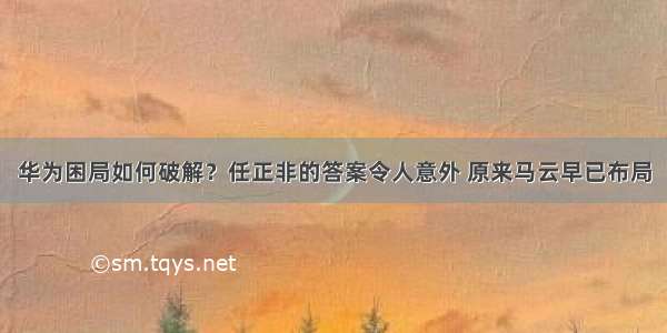 华为困局如何破解？任正非的答案令人意外 原来马云早已布局