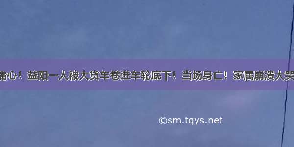 痛心！益阳一人被大货车卷进车轮底下！当场身亡！家属崩溃大哭！