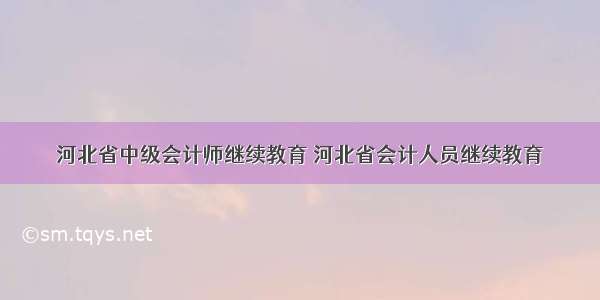 河北省中级会计师继续教育 河北省会计人员继续教育