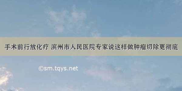 手术前行放化疗 滨州市人民医院专家说这样做肿瘤切除更彻底