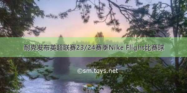 耐克发布英超联赛23/24赛季Nike Flight比赛球