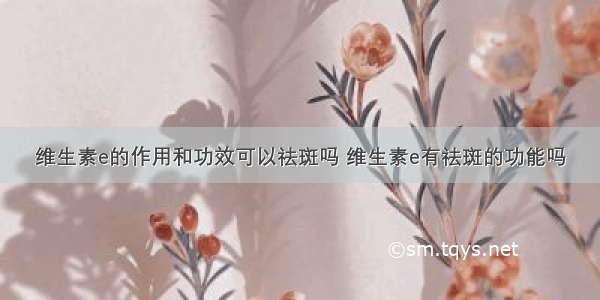 维生素e的作用和功效可以祛斑吗 维生素e有祛斑的功能吗