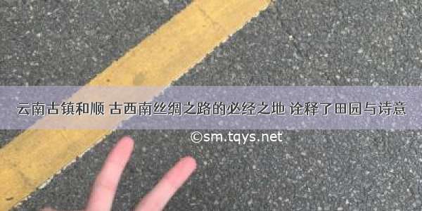 云南古镇和顺 古西南丝绸之路的必经之地 诠释了田园与诗意