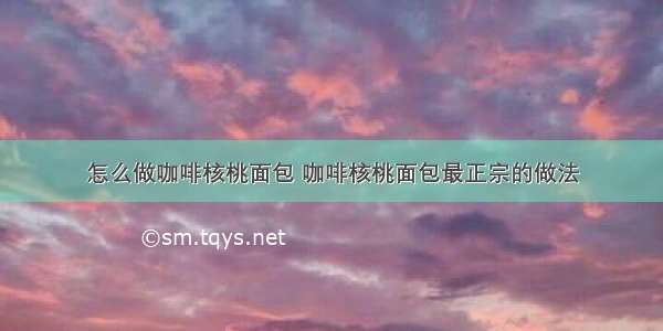 怎么做咖啡核桃面包 咖啡核桃面包最正宗的做法