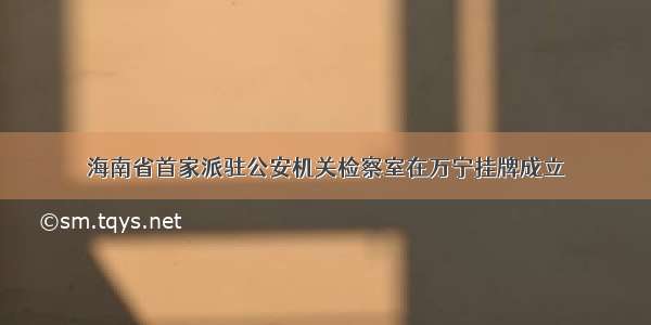 海南省首家派驻公安机关检察室在万宁挂牌成立