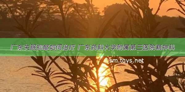 广东失眠抑郁如何治疗 广东药科大学附属第三医院精神科