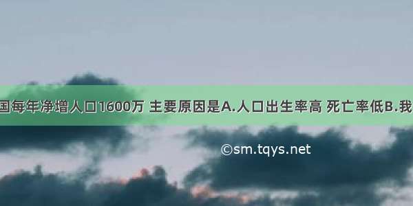 单选题我国每年净增人口1600万 主要原因是A.人口出生率高 死亡率低B.我国人口有1