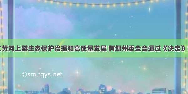 推动长江黄河上游生态保护治理和高质量发展 阿坝州委全会通过《决定》将这样做