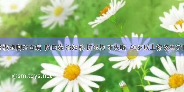 花椒泡脚治百病  防白发 治妇科 抗湿热 不失眠  40岁以上你该看完它