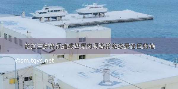 长江三峡将打造成世界内河游轮旅游最佳目的地