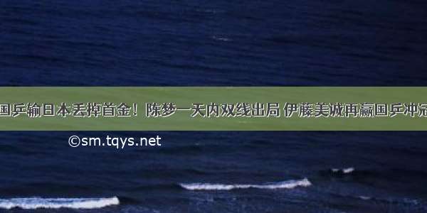 国乒输日本丢掉首金！陈梦一天内双线出局 伊藤美诚再赢国乒冲冠