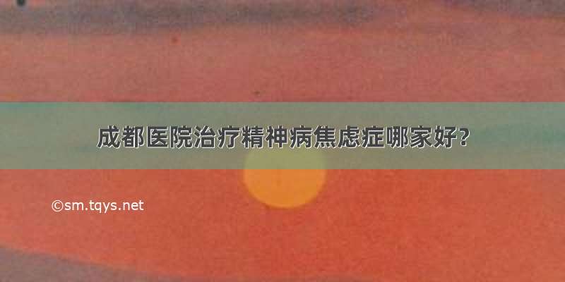 成都医院治疗精神病焦虑症哪家好？