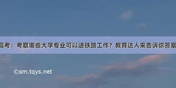 高考：考取哪些大学专业可以进铁路工作？教育达人来告诉你答案！