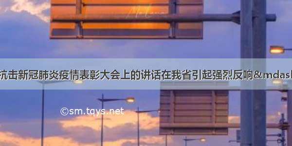 习近平总书记在全国抗击新冠肺炎疫情表彰大会上的讲话在我省引起强烈反响&mdash;&mdash;进一步激