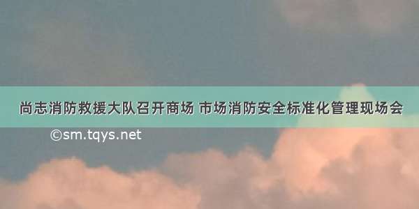 尚志消防救援大队召开商场 市场消防安全标准化管理现场会