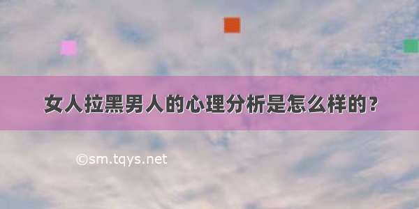 女人拉黑男人的心理分析是怎么样的？