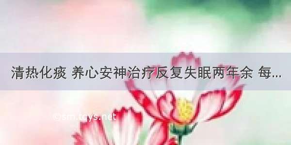 清热化痰 养心安神治疗反复失眠两年余 每...