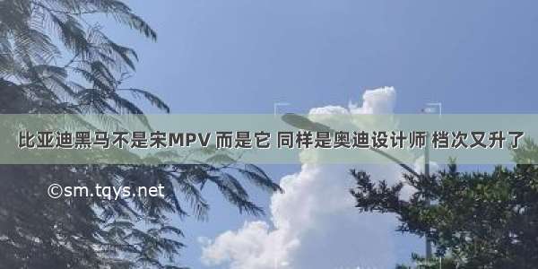 比亚迪黑马不是宋MPV 而是它 同样是奥迪设计师 档次又升了