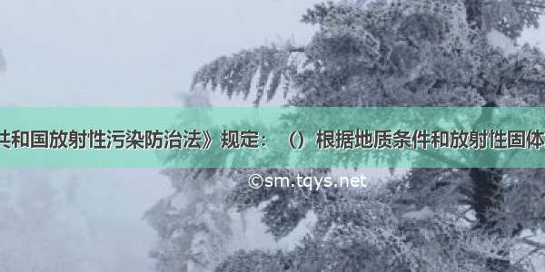 《中华人民共和国放射性污染防治法》规定：（）根据地质条件和放射性固体废物处置的需