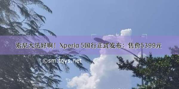 索尼大法好啊！Xperia 5国行正式发布：售价5399元