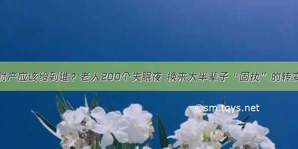 财产应该给到谁？老人200个失眠夜 换来大半辈子“固执”的转变