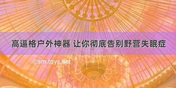 高逼格户外神器 让你彻底告别野营失眠症