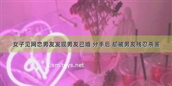 女子见网恋男友发现男友已婚 分手后 却被男友残忍杀害