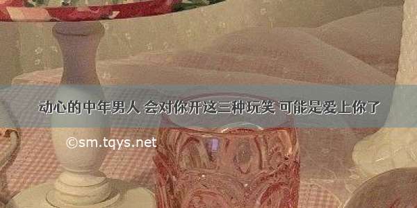 动心的中年男人 会对你开这三种玩笑 可能是爱上你了