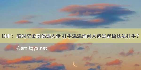 DNF：超时空金团偶遇大佬 打手连连询问大佬是老板还是打手？