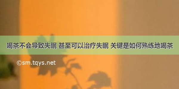 喝茶不会导致失眠 甚至可以治疗失眠 关键是如何熟练地喝茶