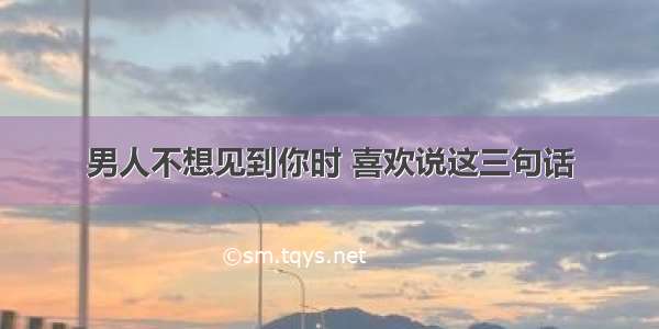 男人不想见到你时 喜欢说这三句话