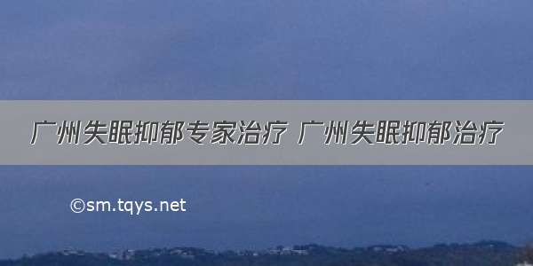 广州失眠抑郁专家治疗 广州失眠抑郁治疗