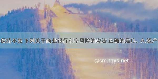 若其他条件保持不变 下列关于商业银行利率风险的说法 正确的是()。A.资产以固定利率